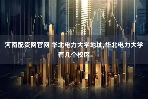 河南配资网官网 华北电力大学地址,华北电力大学有几个校区