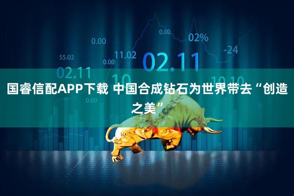国睿信配APP下载 中国合成钻石为世界带去“创造之美”