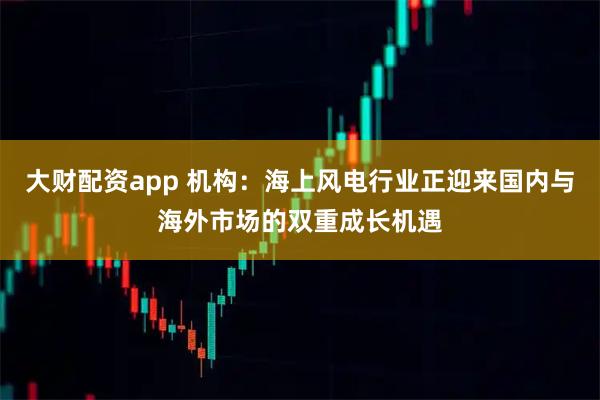 大财配资app 机构：海上风电行业正迎来国内与海外市场的双重成长机遇